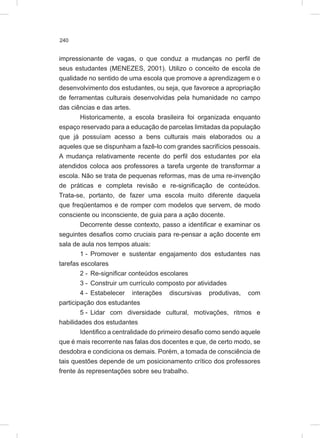 240
impressionante de vagas, o que conduz a mudanças no perfil de
seus estudantes (MENEZES, 2001). Utilizo o conceito de escola de
qualidade no sentido de uma escola que promove a aprendizagem e o
desenvolvimento dos estudantes, ou seja, que favorece a apropriação
de ferramentas culturais desenvolvidas pela humanidade no campo
das ciências e das artes.
Historicamente, a escola brasileira foi organizada enquanto
espaço reservado para a educação de parcelas limitadas da população
que já possuíam acesso a bens culturais mais elaborados ou a
aqueles que se dispunham a fazê-lo com grandes sacrifícios pessoais.
A mudança relativamente recente do perfil dos estudantes por ela
atendidos coloca aos professores a tarefa urgente de transformar a
escola. Não se trata de pequenas reformas, mas de uma re-invenção
de práticas e completa revisão e re-significação de conteúdos.
Trata-se, portanto, de fazer uma escola muito diferente daquela
que freqüentamos e de romper com modelos que servem, de modo
consciente ou inconsciente, de guia para a ação docente.
Decorrente desse contexto, passo a identificar e examinar os
seguintes desafios como cruciais para re-pensar a ação docente em
sala de aula nos tempos atuais:
1 - Promover e sustentar engajamento dos estudantes nas
tarefas escolares
2 - Re-significar conteúdos escolares
3 - Construir um currículo composto por atividades
4 - Estabelecer interações discursivas produtivas, com
participação dos estudantes
5 - Lidar com diversidade cultural, motivações, ritmos e
habilidades dos estudantes
Identifico a centralidade do primeiro desafio como sendo aquele
que é mais recorrente nas falas dos docentes e que, de certo modo, se
desdobra e condiciona os demais. Porém, a tomada de consciência de
tais questões depende de um posicionamento crítico dos professores
frente às representações sobre seu trabalho.
 
