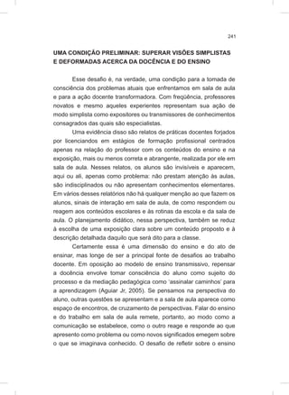 241
UMA CONDIÇÃO PRELIMINAR: SUPERAR VISÕES SIMPLISTAS
E DEFORMADAS ACERCA DA DOCÊNCIA E DO ENSINO
Esse desafio é, na verdade, uma condição para a tomada de
consciência dos problemas atuais que enfrentamos em sala de aula
e para a ação docente transformadora. Com freqüência, professores
novatos e mesmo aqueles experientes representam sua ação de
modo simplista como expositores ou transmissores de conhecimentos
consagrados das quais são especialistas.
Uma evidência disso são relatos de práticas docentes forjados
por licenciandos em estágios de formação profissional centrados
apenas na relação do professor com os conteúdos do ensino e na
exposição, mais ou menos correta e abrangente, realizada por ele em
sala de aula. Nesses relatos, os alunos são invisíveis e aparecem,
aqui ou ali, apenas como problema: não prestam atenção às aulas,
são indisciplinados ou não apresentam conhecimentos elementares.
Em vários desses relatórios não há qualquer menção ao que fazem os
alunos, sinais de interação em sala de aula, de como respondem ou
reagem aos conteúdos escolares e às rotinas da escola e da sala de
aula. O planejamento didático, nessa perspectiva, também se reduz
à escolha de uma exposição clara sobre um conteúdo proposto e à
descrição detalhada daquilo que será dito para a classe.
Certamente essa é uma dimensão do ensino e do ato de
ensinar, mas longe de ser a principal fonte de desafios ao trabalho
docente. Em oposição ao modelo de ensino transmissivo, repensar
a docência envolve tomar consciência do aluno como sujeito do
processo e da mediação pedagógica como ‘assinalar caminhos’ para
a aprendizagem (Aguiar Jr, 2005). Se pensamos na perspectiva do
aluno, outras questões se apresentam e a sala de aula aparece como
espaço de encontros, de cruzamento de perspectivas. Falar do ensino
e do trabalho em sala de aula remete, portanto, ao modo como a
comunicação se estabelece, como o outro reage e responde ao que
apresento como problema ou como novos significados emegem sobre
o que se imaginava conhecido. O desafio de refletir sobre o ensino
 