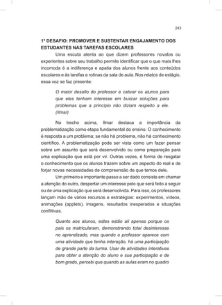 243
1º DESAFIO: PROMOVER E SUSTENTAR ENGAJAMENTO DOS
ESTUDANTES NAS TAREFAS ESCOLARES
Uma escuta atenta ao que dizem professores novatos ou
experientes sobre seu trabalho permite identificar que o que mais lhes
incomoda é a indiferença e apatia dos alunos frente aos conteúdos
escolares e às tarefas e rotinas da sala de aula. Nos relatos de estágio,
essa voz se faz presente:
O maior desafio do professor e cativar os alunos para
que eles tenham interesse em buscar soluções para
problemas que a princípio não diziam respeito a ele.
(Ilmar)
No trecho acima, Ilmar destaca a importância da
problematização como etapa fundamental do ensino. O conhecimento
é resposta a um problema; se não há problema, não há conhecimento
científico. A problematização pode ser vista como um fazer pensar
sobre um assunto que será desenvolvido ou como preparação para
uma explicação que está por vir. Outras vezes, é forma de resgatar
o conhecimento que os alunos trazem sobre um aspecto do real e de
forjar novas necessidades de compreensão de que temos dele.
Um primeiro e importante passo a ser dado consiste em chamar
a atenção do outro, despertar um interesse pelo que será feito a seguir
ou de uma explicação que será desenvolvida. Para isso, os professores
lançam mão de vários recursos e estratégias: experimentos, vídeos,
animações (applets), imagens, resultados inesperados e situações
conflitivas.
Quanto aos alunos, estes estão ali apenas porque os
pais os matricularam, demonstrando total desinteresse
no aprendizado, mas quando o professor aparece com
uma atividade que tenha interação, há uma participação
de grande parte da turma. Usar de atividades interativas
para obter a atenção do aluno e sua participação e de
bom grado, percebi que quando as aulas eram no quadro
 