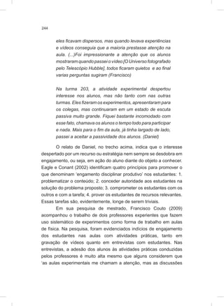 244
eles ficavam dispersos, mas quando levava experiências
e vídeos conseguia que a maioria prestasse atenção na
aula. (...)Foi impressionante a atenção que os alunos
mostraram quando passei o vídeo [O Universo fotografado
pelo Telescópio Hubble], todos ficaram quietos e ao final
varias perguntas sugiram (Francisco)
Na turma 203, a atividade experimental despertou
interesse nos alunos, mas não tanto com nas outras
turmas. Eles fizeram os experimentos, apresentaram para
os colegas, mas continuaram em um estado de escuta
passiva muito grande. Fiquei bastante incomodado com
esse fato, chamava os alunos o tempo todo para participar
e nada. Mais para o fim da aula, já tinha largado de lado,
passei a aceitar a passividade dos alunos. (Daniel)
O relato de Daniel, no trecho acima, indica que o interesse
despertado por um recurso ou estratégia nem sempre se desdobra em
engajamento, ou seja, em ação do aluno diante do objeto a conhecer.
Eagle e Conant (2002) identificam quatro princípios para promover o
que denominam ‘engamento disciplinar produtivo’ nos estudantes: 1.
problematizar o conteúdo; 2. conceder autoridade aos estudantes na
solução do problema proposto; 3. comprometer os estudantes com os
outros e com a tarefa; 4. prover os estudantes de recursos relevantes.
Essas tarefas são, evidentemente, longe de serem triviais.
Em sua pesquisa de mestrado, Francisco Couto (2009)
acompanhou o trabalho de dois professores experientes que fazem
uso sistemático de experimentos como forma de trabalho em aulas
de física. Na pesquisa, foram evidenciados indícios de engajamento
dos estudantes nas aulas com atividades práticas, tanto em
gravação de vídeos quanto em entrevistas com estudantes. Nas
entrevistas, a adesão dos alunos às atividades práticas conduzidas
pelos professores é muito alta mesmo que alguns considerem que
‘as aulas experimentais me chamam a atenção, mas as discussões
 