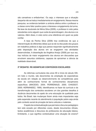 245
são cansativas e enfadonhas’. Ou seja, o interesse que a situação
desperta não se traduz imediatamente em engajamento. Nessa mesma
pesquisa, se evidencia também a sintonia afetiva entre o professor e
a classe como fator positivo para o interesse e engajamento da turma.
Na tese de doutorado de Nilma Silva (2009), o professor é visto pelos
estudantes como alguém que cuida da aprendizagem, dos alunos e os
valoriza. Além disso, é visto como uma referência em quem se pode
confiar.
A tese de Penha Silva (2008) traz evidências de que a
interanimação de diferentes idéias que se dá na discussão dos grupos
em trabalhos práticos é algo que parece responder significativamente
pela disposição dos alunos em se engajarem nas atividades
desenvolvidas. A dissertação de Angélica Araújo (2008) por sua vez,
traz indícios de maior engajamento dos alunos em discussões que
envolvem assuntos cotidianos, capazes de aproximar a ciência da
realidade observável.
2º DESAFIO: RE-SIGNIFICAR CONTEÚDOS ESCOLARES
As reformas curriculares dos anos 90 e início do século XXI,
em todo o mundo, são decorrentes da ampliação de expectativas
da escola em relação ao desenvolvimento de competências para
além do conhecimento formal de conhecimentos disciplinares
específicos (MACEDO, 2004; PERRENAUD, 2000; CHASSOT,
2000; HERNANDEZ, 1998). Identificamos no fazer do currículo e da
transformação dos conteúdos escolares um dos grandes desafios à
docência decorrentes do apelo de uma educação de qualidade para
todos. No Brasil, tais mudanças foram ainda mais impactantes seja
pela expansão recente do atendimento à população pobre seja ainda
pelo contexto social de privação de bens culturais e materiais.
Oapelodacontextualizaçãoquepermeiaodiscursopedagógico
tem sido ecoado por diferentes vozes, desde documentos oficiais,
textos acadêmicos e discursos de professores da educação básica.
Entretanto, o que significa contextualizar uma situação de ensino?
 