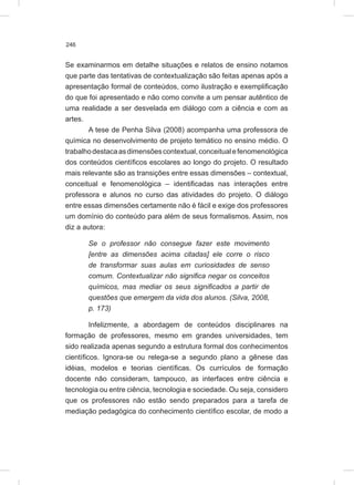 246
Se examinarmos em detalhe situações e relatos de ensino notamos
que parte das tentativas de contextualização são feitas apenas após a
apresentação formal de conteúdos, como ilustração e exemplificação
do que foi apresentado e não como convite a um pensar autêntico de
uma realidade a ser desvelada em diálogo com a ciência e com as
artes.
A tese de Penha Silva (2008) acompanha uma professora de
química no desenvolvimento de projeto temático no ensino médio. O
trabalhodestacaasdimensõescontextual,conceitualefenomenológica
dos conteúdos científicos escolares ao longo do projeto. O resultado
mais relevante são as transições entre essas dimensões – contextual,
conceitual e fenomenológica – identificadas nas interações entre
professora e alunos no curso das atividades do projeto. O diálogo
entre essas dimensões certamente não é fácil e exige dos professores
um domínio do conteúdo para além de seus formalismos. Assim, nos
diz a autora:
Se o professor não consegue fazer este movimento
[entre as dimensões acima citadas] ele corre o risco
de transformar suas aulas em curiosidades de senso
comum. Contextualizar não significa negar os conceitos
químicos, mas mediar os seus significados a partir de
questões que emergem da vida dos alunos. (Silva, 2008,
p. 173)
Infelizmente, a abordagem de conteúdos disciplinares na
formação de professores, mesmo em grandes universidades, tem
sido realizada apenas segundo a estrutura formal dos conhecimentos
científicos. Ignora-se ou relega-se a segundo plano a gênese das
idéias, modelos e teorias científicas. Os currículos de formação
docente não consideram, tampouco, as interfaces entre ciência e
tecnologia ou entre ciência, tecnologia e sociedade. Ou seja, considero
que os professores não estão sendo preparados para a tarefa de
mediação pedagógica do conhecimento científico escolar, de modo a
 