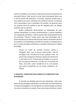 247
torná-lo convidativo, provocador e relevante aos jovens estudantes da
educação básica. Essa lacuna é ainda mais preocupante posto que
a ciência formal não apresenta, a princípio, qualquer sentido para o
novo público da escola, sobretudo nas periferias urbanas. A interface
com a tecnologia e com a sociedade, ao contrário, se apreenta como
um possível ponto de partida (e não de chegada) para um diálogo
produtivo com as ciências.
Muitos professores desconhecem as implicações de seus
campos disciplinares na cultura contemporânea e, quando trabalham
com aplicações científicas, o fazem apenas após apresentação formal
de conteúdos. Pensam, muitas vezes, que essa abordagem não é
possível posto que os alunos não possuem ainda o necessário domínio
do conteúdo. A complexidade da tarefa de conectar os modelos físicos
com o mundo de objetos e fenômenos é também destacada em relatos
de estágio:
Trouxe um motor de corrente contínua, aberto e
desligado, para que os alunos observassem, mas foi
estratégia mais motivacional do que qualquer outra. Os
alunos não conseguem relacionar ‘aquilo’ que está lá com
o que está no livro. A física trata de modelos e os alunos
não conseguem relacionar o mundo com os modelos da
física, sem atrito, serem resistência do ar, com apenas
uma espira mergulhada em um campo magnético, etc.
(Tiago)
3º DESAFIO: CONSTRUIR UM CURRÍCULO COMPOSTO POR
ATIVIDADES
O princípio da atividade genuína dos estudantes, como base
para uma aprendizagem significativa, tem tido cada vez maior influência
no discurso pedagógico e nas tentativas em compor projetos e práticas
de ensino inovadoras na escola. Pesa contra essa tendência, dentre
 