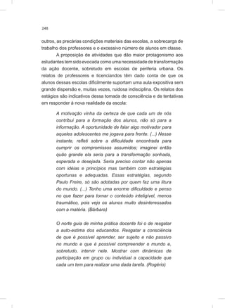 248
outros, as precárias condições materiais das escolas, a sobrecarga de
trabalho dos professores e o excessivo número de alunos em classe.
A proposição de atividades que dão maior protagonismo aos
estudantes tem sido evocada como uma necessidade de transformação
da ação docente, sobretudo em escolas de periferia urbana. Os
relatos de professores e licenciandos têm dado conta de que os
alunos dessas escolas dificilmente suportam uma aula expositiva sem
grande dispersão e, muitas vezes, ruidosa indisciplina. Os relatos dos
estágios são indicativos dessa tomada de consciência e de tentativas
em responder à nova realidade da escola:
A motivação vinha da certeza de que cada um de nós
contribui para a formação dos alunos, não só para a
informação. A oportunidade de falar algo motivador para
aqueles adolescentes me jogava para frente. (...) Nesse
instante, refleti sobre a dificuldade encontrada para
cumprir os compromissos assumidos; imaginei então
quão grande ela seria para a transformação sonhada,
esperada e desejada. Seria preciso contar não apenas
com idéias e princípios mas também com estratégias
oportunas e adequadas. Essas estratégias, segundo
Paulo Freire, só são adotadas por quem faz uma litura
do mundo. (...) Tenho uma enorme dificuldade e penso
no que fazer para tornar o conteúdo inteligível, menos
traumático, pois vejo os alunos muito desinteressados
com a matéria. (Bárbara)
O norte guia de minha prática docente foi o de resgatar
a auto-estima dos educandos. Resgatar a consciência
de que é possível aprender, ser sujeito e não passivo
no mundo e que é possível compreender o mundo e,
sobretudo, intervir nele. Mostrar com dinâmicas de
participação em grupo ou individual a capacidade que
cada um tem para realizar uma dada tarefa. (Rogério)
 