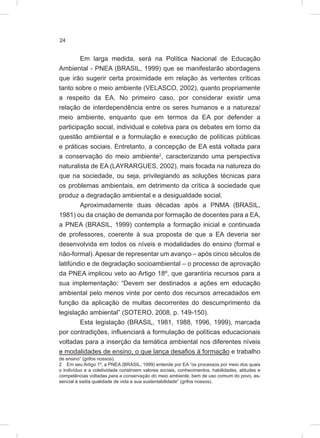 24
Em larga medida, será na Política Nacional de Educação
Ambiental - PNEA (BRASIL, 1999) que se manifestarão abordagens
que irão sugerir certa proximidade em relação às vertentes críticas
tanto sobre o meio ambiente (VELASCO, 2002), quanto propriamente
a respeito da EA. No primeiro caso, por considerar existir uma
relação de interdependência entre os seres humanos e a natureza/
meio ambiente, enquanto que em termos da EA por defender a
participação social, individual e coletiva para os debates em torno da
questão ambiental e a formulação e execução de políticas públicas
e práticas sociais. Entretanto, a concepção de EA está voltada para
a conservação do meio ambiente2
, caracterizando uma perspectiva
naturalista de EA (LAYRARGUES, 2002), mais focada na natureza do
que na sociedade, ou seja, privilegiando as soluções técnicas para
os problemas ambientais, em detrimento da crítica à sociedade que
produz a degradação ambiental e a desigualdade social.
Aproximadamente duas décadas após a PNMA (BRASIL,
1981) ou da criação de demanda por formação de docentes para a EA,
a PNEA (BRASIL, 1999) contempla a formação inicial e continuada
de professores, coerente à sua proposta de que a EA deveria ser
desenvolvida em todos os níveis e modalidades do ensino (formal e
não-formal).Apesar de representar um avanço – após cinco séculos de
latifúndio e de degradação socioambiental – o processo de aprovação
da PNEA implicou veto ao Artigo 18º, que garantiria recursos para a
sua implementação: “Devem ser destinados a ações em educação
ambiental pelo menos vinte por cento dos recursos arrecadados em
função da aplicação de multas decorrentes do descumprimento da
legislação ambiental” (SOTERO, 2008, p. 149-150).
Esta legislação (BRASIL, 1981, 1988, 1996, 1999), marcada
por contradições, influenciará a formulação de políticas educacionais
voltadas para a inserção da temática ambiental nos diferentes níveis
e modalidades de ensino, o que lança desafios à formação e trabalho
de ensino” (grifos nossos).
2 Em seu Artigo 1º, a PNEA (BRASIL, 1999) entende por EA “os processos por meio dos quais
o indivíduo e a coletividade constroem valores sociais, conhecimentos, habilidades, atitudes e
competências voltadas para a conservação do meio ambiente, bem de uso comum do povo, es-
sencial à sadia qualidade de vida e sua sustentabilidade” (grifos nossos).
 