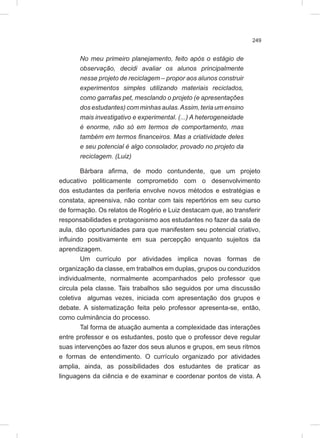 249
No meu primeiro planejamento, feito após o estágio de
observação, decidi avaliar os alunos principalmente
nesse projeto de reciclagem – propor aos alunos construir
experimentos simples utilizando materiais reciclados,
como garrafas pet, mesclando o projeto (e apresentações
dos estudantes) com minhas aulas.Assim, teria um ensino
mais investigativo e experimental. (...) A heterogeneidade
é enorme, não só em termos de comportamento, mas
também em termos financeiros. Mas a criatividade deles
e seu potencial é algo consolador, provado no projeto da
reciclagem. (Luiz)
Bárbara afirma, de modo contundente, que um projeto
educativo politicamente comprometido com o desenvolvimento
dos estudantes da periferia envolve novos métodos e estratégias e
constata, apreensiva, não contar com tais repertórios em seu curso
de formação. Os relatos de Rogério e Luiz destacam que, ao transferir
responsabilidades e protagonismo aos estudantes no fazer da sala de
aula, dão oportunidades para que manifestem seu potencial criativo,
influindo positivamente em sua percepção enquanto sujeitos da
aprendizagem.
Um currículo por atividades implica novas formas de
organização da classe, em trabalhos em duplas, grupos ou conduzidos
individualmente, normalmente acompanhados pelo professor que
circula pela classe. Tais trabalhos são seguidos por uma discussão
coletiva algumas vezes, iniciada com apresentação dos grupos e
debate. A sistematização feita pelo professor apresenta-se, então,
como culminância do processo.
Tal forma de atuação aumenta a complexidade das interações
entre professor e os estudantes, posto que o professor deve regular
suas intervenções ao fazer dos seus alunos e grupos, em seus ritmos
e formas de entendimento. O currículo organizado por atividades
amplia, ainda, as possibilidades dos estudantes de praticar as
linguagens da ciência e de examinar e coordenar pontos de vista. A
 