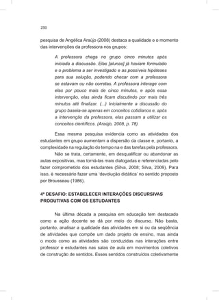 250
pesquisa de Angélica Araújo (2008) destaca a qualidade e o momento
das intervenções da professora nos grupos:
A professora chega no grupo cinco minutos após
iniciada a discussão. Elas [alunas] já haviam formulado
e o problema a ser investigado e as possíveis hipóteses
para sua solução, podendo checar com a professora
se estavam ou não corretas. A professora interage com
elas por pouco mais de cinco minutos, e após essa
intervenção, elas ainda ficam discutindo por mais três
minutos até finalizar. (...) Inicialmente a discussão do
grupo baseia-se apenas em conceitos cotidianos e, após
a intervenção da professora, elas passam a utilizar os
conceitos científicos. (Araújo, 2008, p. 78)
Essa mesma pesquisa evidencia como as atividades dos
estudantes em grupo aumentam a dispersão da classe e, portanto, a
complexidade na regulação do tempo na e das tarefas pela professora.
Não se trata, certamente, em desqualificar ou abandonar as
aulas expositivas, mas torná-las mais dialogadas e referenciadas pelo
fazer comprometido dos estudantes (Silva, 2008; Silva, 2009). Para
isso, é necessário fazer uma ‘devolução didática’ no sentido proposto
por Brousseau (1986).
4º DESAFIO: ESTABELECER INTERAÇÕES DISCURSIVAS
PRODUTIVAS COM OS ESTUDANTES
Na última década a pesquisa em educação tem destacado
como a ação docente se dá por meio do discurso. Não basta,
portanto, analisar a qualidade das atividades em si ou da seqüência
de atividades que compõe um dado projeto de ensino, mas ainda
o modo como as atividades são conduzidas nas interações entre
professor e estudantes nas salas de aula em movimentos coletivos
de construção de sentidos. Esses sentidos construídos coletivamente
 