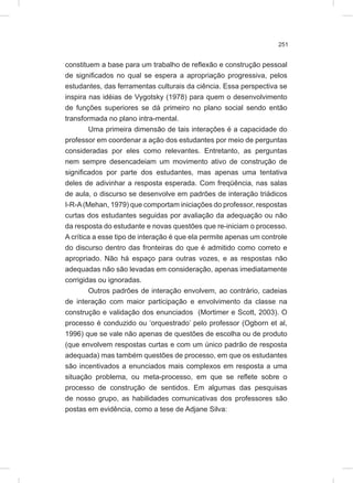 251
constituem a base para um trabalho de reflexão e construção pessoal
de significados no qual se espera a apropriação progressiva, pelos
estudantes, das ferramentas culturais da ciência. Essa perspectiva se
inspira nas idéias de Vygotsky (1978) para quem o desenvolvimento
de funções superiores se dá primeiro no plano social sendo então
transformada no plano intra-mental.
Uma primeira dimensão de tais interações é a capacidade do
professor em coordenar a ação dos estudantes por meio de perguntas
consideradas por eles como relevantes. Entretanto, as perguntas
nem sempre desencadeiam um movimento ativo de construção de
significados por parte dos estudantes, mas apenas uma tentativa
deles de adivinhar a resposta esperada. Com freqüência, nas salas
de aula, o discurso se desenvolve em padrões de interação triádicos
I-R-A(Mehan, 1979) que comportam iniciações do professor, respostas
curtas dos estudantes seguidas por avaliação da adequação ou não
da resposta do estudante e novas questões que re-iniciam o processo.
A crítica a esse tipo de interação é que ela permite apenas um controle
do discurso dentro das fronteiras do que é admitido como correto e
apropriado. Não há espaço para outras vozes, e as respostas não
adequadas não são levadas em consideração, apenas imediatamente
corrigidas ou ignoradas.
Outros padrões de interação envolvem, ao contrário, cadeias
de interação com maior participação e envolvimento da classe na
construção e validação dos enunciados (Mortimer e Scott, 2003). O
processo é conduzido ou ‘orquestrado’ pelo professor (Ogborn et al,
1996) que se vale não apenas de questões de escolha ou de produto
(que envolvem respostas curtas e com um único padrão de resposta
adequada) mas também questões de processo, em que os estudantes
são incentivados a enunciados mais complexos em resposta a uma
situação problema, ou meta-processo, em que se reflete sobre o
processo de construção de sentidos. Em algumas das pesquisas
de nosso grupo, as habilidades comunicativas dos professores são
postas em evidência, como a tese de Adjane Silva:
 