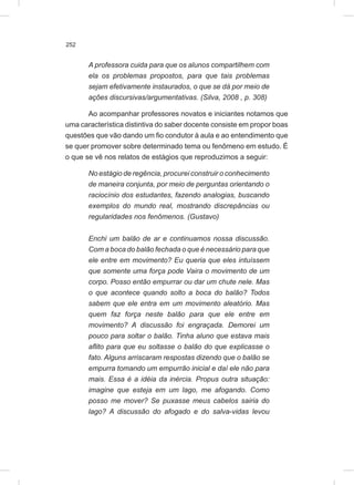 252
A professora cuida para que os alunos compartilhem com
ela os problemas propostos, para que tais problemas
sejam efetivamente instaurados, o que se dá por meio de
ações discursivas/argumentativas. (Silva, 2008 , p. 308)
Ao acompanhar professores novatos e iniciantes notamos que
uma característica distintiva do saber docente consiste em propor boas
questões que vão dando um fio condutor à aula e ao entendimento que
se quer promover sobre determinado tema ou fenômeno em estudo. É
o que se vê nos relatos de estágios que reproduzimos a seguir:
No estágio de regência, procurei construir o conhecimento
de maneira conjunta, por meio de perguntas orientando o
raciocínio dos estudantes, fazendo analogias, buscando
exemplos do mundo real, mostrando discrepâncias ou
regularidades nos fenômenos. (Gustavo)
Enchi um balão de ar e continuamos nossa discussão.
Com a boca do balão fechada o que é necessário para que
ele entre em movimento? Eu queria que eles intuíssem
que somente uma força pode Vaira o movimento de um
corpo. Posso então empurrar ou dar um chute nele. Mas
o que acontece quando solto a boca do balão? Todos
sabem que ele entra em um movimento aleatório. Mas
quem faz força neste balão para que ele entre em
movimento? A discussão foi engraçada. Demorei um
pouco para soltar o balão. Tinha aluno que estava mais
aflito para que eu soltasse o balão do que explicasse o
fato. Alguns arriscaram respostas dizendo que o balão se
empurra tomando um empurrão inicial e daí ele não para
mais. Essa é a idéia da inércia. Propus outra situação:
imagine que esteja em um lago, me afogando. Como
posso me mover? Se puxasse meus cabelos sairia do
lago? A discussão do afogado e do salva-vidas levou
 