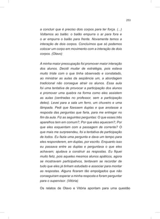 253
a concluir que é preciso dois corpos para ter força. (...)
Voltamos ao balão: o balão empurra o ar para fora e
o ar empurra o balão para frente. Novamente temos a
interação de dois corpos. Concluímos que só podemos
colocar um corpo em movimento com a interação de dois
corpos. (Olavo)
A minha maior preocupação foi promover maior interação
dos alunos. Decidi mudar de estratégia, pois estava
muito triste com o que tinha observado e constatado,
ao ministrar as aulas da seqüência um, a abordagem
tradicional não consegue atrair os alunos. Essa aula
foi uma tentativa de provocar a participação dos alunos
e promover uma quebra na forma como eles assistem
as aulas (centradas no professor, sem a participação
deles). Levei para a sala um ferro, um chuveiro e uma
lâmpada. Pedi que fizessem duplas e que anotasse a
resposta das perguntas que faria, para me entregar no
fim da aula. Fiz as seguintes perguntas: O que esses três
aparelhos tem em comum?; Por que eles aquecem?; Por
que eles esquentam com a passagem de corrente? O
que mais me surpreendeu, foi a tentativa de participação
de todos. Eu fazia uma pergunta e dava um tempo para
eles responderem, em duplas, por escrito. Enquanto isso
eu passava entre as duplas e perguntava o que eles
achavam; ajudava a construir as respostas. Eu fiquei
muito feliz, pois aqueles mesmos alunos apáticos, agora
se mostravam participativos, tentavam se recordar de
tudo que eles já tinham estudado e associar para montar
as respostas. Alguns ficaram tão empolgados que não
conseguiram esperar a minha resposta e foram perguntar
para o supervisor. (Vitória)
Os relatos de Olavo e Vitória apontam para uma questão
 