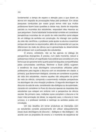 254
fundamental: o tempo de espera e atenção para o que dizem os
alunos em resposta às provocações feitas pelo professor. Em várias
pesquisas conduzidas por nosso grupo temos visto que muitos
professores fazem boas questões à classe mas, diante de respostas
parciais ou incorretas dos estudantes, respondem eles mesmos ao
que perguntam. Outra habilidade fundamental consiste em considerar
perspectivas incorretas de um ponto de vista científico como etapas
de um diálogo de sentidos em construção. Ao interagir com pontos
de vista não científicos, o professor pode ajudar os alunos a examinar
porque são parciais ou equivocados, além de compreender em que se
diferenciam da visão da ciência que é apresentada ou desenvolvida
pelo professor com a participação dos estudantes.
O ensino, entretanto, não se faz apenas no diálogo de
perspectivas divergentes. É preciso, num dado momento, reduzir a
polissemia e indicar um significado mais estável aos conceitos em uma
forma que se aproxime tanto quanto possível daquelas compartilhadas
pelas comunidades científicas. Mortimer e Scott (2003) sugerem
a existência de duas abordagens comunicativas utilizadas pelos
professores para regular o discurso com os estudantes em classe: a
primeira, que denominam dialógica, consiste em considerar os pontos
de vista dos estudantes, mesmo aqueles não adequados do ponto
de vista da ciência, compondo e examinando múltiplas perspectivas
na abordagem de uma situação problema. A segunda abordagem de
discurso da sala de aula, considerada não-dialógica ou de autoridade,
consiste em considerar no fluxo do discurso apenas as respostas dos
estudantes que estejam em sintonia com a perspectiva da ciência
escolar. No primeiro caso, múltiplas vozes compõem o discurso e há
maior inter-animação de idéias; no segundo caso, o discurso é mais
unívoco, e o professor controla e restringe os sentidos postos em
circulação.
Um dos desafios em tornar produtivas as interações com
os estudantes consiste precisamente em utilizar adequadamente
essas duas abordagens de discurso – dialógico e não-dialógico – de
acordo com os propósitos de ensino e o momento da seqüência de
 