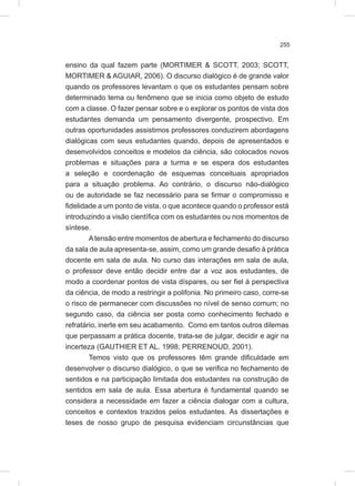 255
ensino da qual fazem parte (MORTIMER & SCOTT, 2003; SCOTT,
MORTIMER & AGUIAR, 2006). O discurso dialógico é de grande valor
quando os professores levantam o que os estudantes pensam sobre
determinado tema ou fenômeno que se inicia como objeto de estudo
com a classe. O fazer pensar sobre e o explorar os pontos de vista dos
estudantes demanda um pensamento divergente, prospectivo. Em
outras oportunidades assistimos professores conduzirem abordagens
dialógicas com seus estudantes quando, depois de apresentados e
desenvolvidos conceitos e modelos da ciência, são colocados novos
problemas e situações para a turma e se espera dos estudantes
a seleção e coordenação de esquemas conceituais apropriados
para a situação problema. Ao contrário, o discurso não-dialógico
ou de autoridade se faz necessário para se firmar o compromisso e
fidelidade a um ponto de vista, o que acontece quando o professor está
introduzindo a visão científica com os estudantes ou nos momentos de
síntese.
Atensão entre momentos de abertura e fechamento do discurso
da sala de aula apresenta-se, assim, como um grande desafio à prática
docente em sala de aula. No curso das interações em sala de aula,
o professor deve então decidir entre dar a voz aos estudantes, de
modo a coordenar pontos de vista díspares, ou ser fiel à perspectiva
da ciência, de modo a restringir a polifonia. No primeiro caso, corre-se
o risco de permanecer com discussões no nível de senso comum; no
segundo caso, da ciência ser posta como conhecimento fechado e
refratário, inerte em seu acabamento. Como em tantos outros dilemas
que perpassam a prática docente, trata-se de julgar, decidir e agir na
incerteza (GAUTHIER ET AL. 1998; PERRENOUD, 2001).
Temos visto que os professores têm grande dificuldade em
desenvolver o discurso dialógico, o que se verifica no fechamento de
sentidos e na participação limitada dos estudantes na construção de
sentidos em sala de aula. Essa abertura é fundamental quando se
considera a necessidade em fazer a ciência dialogar com a cultura,
conceitos e contextos trazidos pelos estudantes. As dissertações e
teses de nosso grupo de pesquisa evidenciam circunstâncias que
 