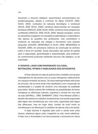 256
favorecem o discurso dialógico: experimentos acompanhados por
problematizações, debate e confronto de idéias (COUTO, 2009,
SILVA, 2009); conteúdos de natureza tecnológica e contextual
(SILVA, 2008; SILVA, 2009); narrativas desenvolvidas em situações
familiares (ARAÚJO, 2008; SILVA, 2009); confronto entre perspectivas
conflitantes (ARAÚJO, 2008; SILVA, 2009). Nessas situações, vemos
os estudantes engajarem em situações problemáticas e responderem
não apenas às questões dos professores, mas comentarem e
avaliarem as respostas dos colegas e formularem suas próprias
perguntas (AGUIAR, MENDONÇA & SILVA, 2008; MENDONÇA &
AGUIAR, 2009), em processos coletivos de construção de sentidos
sobre o tema em questão. Essas discussões são pontos de partida
para a organização, generalização e sistematização, pelo professor,
do conhecimento produzido mediantes discurso não dialógico, ou de
autoridade.
5º DESAFIO: LIDAR COM DIVERSIDADE CULTURAL,
MOTIVAÇÕES, RITMOS E HABILIDADES DOS ESTUDANTES
O fazer docente em sala de aula envolve o trabalho com grupos
heterogêneos de educandos com os quais interagimos coletivamente
em espaços limitados de tempo. Se essa heterogeneidade está posta
de princípio, ela se torna ainda mais desafiadora com a expansão da
escolarização e o projeto de construir uma educação de qualidade
para todos. Muitos autores têm enfatizado as possibilidades de tornar
vantajosas as diferenças culturais, cognitivas e sociais em uma sala
de aula (DAYRELL, 1999; SANMARTI, 2002). Para Macedo (2004) o
desafio não estaria em substituir simplesmente uma escola organizada
pela lógica das semelhanças por uma outra, organizada pela lógica
das diferenças, mas em lugar disso, compor de outro modo as
semelhanças e as diferenças no cotidiano da sala de aula e da escola.
A ação docente é regulada pelo outro e sendo esse outro
diverso, adotamos algum outro, imaginário ou real, como referência.
O lidar com a diversidade é um tema presente e recorrente em vários
 