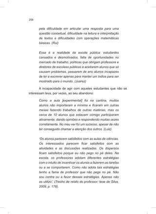 258
pela dificuldade em articular uma resposta para uma
questão conceitual, dificuldade na leitura e interpretação
de textos e dificuldades com operações matemáticas
básicas. (Rui)
Essa é a realidade da escola pública: estudantes
cansados e desmotivados, falta de oportunidades no
mercado de trabalho, políticas que obrigam professore e
diretores de escolass públicas a aceitarem alunos que só
causam problemas, passarem de ano alunos incapazes
de ler e escrever apenas para manter um índice para ser
mostrado para o mundo. (Juarez)
A incapacidade de agir com aqueles estudantes que não se
interessam leva, por vezes, ao seu abandono:
Como a aula [experimental] foi na cantina, muitos
alunos não importaram a mínima e ficaram em outras
mesas fazendo trabalhos de outras matérias, mas os
cerca de 10 alunos que estavam comigo participaram
ativamente, dando opiniões e respondendo muitas vezes
corretamente. No meu ver foi um sucesso, apesar de não
ter conseguido chamar a atenção dos outros. (Luiz)
‘Os alunos parecem satisfeitos com as aulas de ciências.
Os interessados parecem ficar satisfeitos com as
atividades e as discussões realizadas. Os dispersos
ficam satisfeitos porque eu não pego no pé deles. Na
escola, os professores adotam diferentes estratégias
com o intuito de incentivar os alunos a fazerem as tarefas
ou a se comportarem. Como não adota tais estratégias
tenho a fama de professor que não pega no pé. Não
sou contra ou a favor dessas estratégias. Apenas não
as utilizo’. (Trecho de relato do professor; tese de Silva,
2009, p. 178).
 