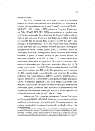 25
dos professores.
Em 2001, somente três anos após a política educacional
determinar a inserção da temática ambiental de modo transversal e
interdisciplinaremtodasasdisciplinasdoEnsinoFundamental(BRASIL.
MEC.SEF, 1997, 1998a), o MEC publica o Programa Parâmetros
em Ação (BRASIL.MEC.SEF, 2001) que propõe-se a contribuir para
a formação continuada de professores do Ensino Fundamental, de
modo a que o docente promova a abordagem da temática ambiental
no conjunto das disciplinas deste nível de ensino3
. Em 2004, seis
anos após o lançamento dos PCN/Tema Transversal: Meio Ambiente,
estudo elaborado pelo MEC/Instituto Nacional de Estudos e Pesquisas
Educacionais Anísio Teixeira (INEP) (VEIGA; AMORIM; BLANCO,
2005) procurou traçar um diagnóstico da EA no Ensino Fundamental
brasileiro, a partir de dados levantados pelo Censo Escolar. Ao
considerar o período entre 2001 e 2004, o documento sinaliza um
crescimento acelerado e abrangente da EA formal: enquanto em 2001,
o número de escolas que informaram desenvolver algum tipo de EA
estava em torno de 115 mil (71,7% das escolas do país), em 2004,
esse número passou para 152 mil (94,9%), apontando um crescimento
de 32%, caracterizado, especialmente, pela inserção da temática
ambiental nas várias disciplinas (61,2%), conforme preconizado por
aqueles parâmetros, e, em menor escala, pela promoção de projetos
(35,7%) e disciplinas especiais (3,1%). Esta pesquisa veio mais tarde
motivar a realização de uma outra investigação que, por intermédio de
abordagem, agora, qualitativa, visou aprofundar o conhecimento sobre
as práticas de EA levadas a efeito por escolas públicas e privadas de
Ensino Fundamental (BRASIL.MEC.SECAD, 2006).
As Diretrizes Curriculares Nacionais para o Curso de Graduação
em Pedagogia (BRASIL.MEC.CNE, 2006), no que se refere à temática
ambiental, entendem que cabe ao Curso de Pedagogia propiciar, “por
meio de estudos teórico-práticos, investigação e reflexão crítica, (...) a
3 O Programa Parâmetros em Ação adota como principal recurso pedagógico a distribuição
de materiais em dois kits: um para o coordenador (subsídios para os coordenadores de grupo),
outro para o professor, incluindo textos, programas de vídeo, CDs de música, CD-ROM com
informações da legislação ambiental, cartaz com mapa das ecorregiões do Brasil e compilação
de diversas informações ambientais de utilidade para o professor (BRASIL.MEC.SEF, 2001).
 