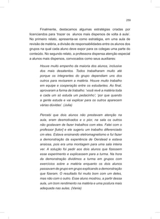 259
Finalmente, destacamos algumas estratégias criadas por
licenciandos para ‘trazer os alunos mais dispersos de volta à aula’.
No primeiro relato, apresenta-se como estratégia, em uma aula de
revisão de matéria, a divisão de responsabilidades entre os alunos dos
grupos na qual cada aluno deve expor para os colegas uma parte do
conteúdo. No segundo relato, a professora dispensa atenção especial
a alunos mais dispersos, convocados como seus auxiliares:
Houve muito empenho da maioria dos alunos, inclusive
dos mais desatentos. Todos trabalharam muito até
porque os integrantes do grupo dependiam uns dos
outros para revisarem a matéria. Houve muito trabalho
em equipe e cooperação entre os estudantes. Ao final,
aprovaram a forma de trabalho: ‘você revê a matéria toda
e cada um só estuda um pedacinho’; ‘por que quando
a gente estuda e vai explicar para os outros aparecem
várias dúvidas’. (Julia)
Percebi que dois alunos não prestavam atenção na
aula, eram desmotivados e o pior, na sala os outros
não gostavam de fazer trabalhos com eles. Falei com o
professor [tutor] e ele sugeriu um trabalho diferenciado
cm eles. Estava ensinando eletromagnetismo e fui fazer
a demonstração da experiência de Oerstead e estava
ansiosa, pois era uma montagem para uma sala inteira
ver. A solução foi pedir aos dois alunos que fizessem
esse experimento e explicassem para a turma. Na hora
da demonstração dividimos a turma em grupos com
exercícios sobre a matéria enquanto os dois alunos
passavam de grupo em grupo explicando a demonstração
que fizeram. O resultado foi muito bom com um deles,
mas não com o outro. Esse aluno mostrou, a partir dessa
aula, um bom rendimento na matéria e uma postura mais
adequada nas aulas. (Vania)
 