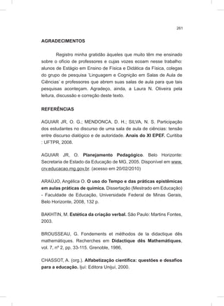 261
AGRADECIMENTOS
Registro minha gratidão àqueles que muito têm me ensinado
sobre o ofício de professores e cujas vozes ecoam nesse trabalho:
alunos de Estágio em Ensino de Física e Didática da Física, colegas
do grupo de pesquisa ‘Linguagem e Cognição em Salas de Aula de
Ciências’ e professores que abrem suas salas de aula para que tais
pesquisas aconteçam. Agradeço, ainda, a Laura N. Oliveira pela
leitura, discussão e correção deste texto.
REFERÊNCIAS
AGUIAR JR, O. G.; MENDONCA, D. H.; SILVA, N. S. Participação
dos estudantes no discurso de uma sala de aula de ciências: tensão
entre discurso dialógico e de autoridade. Anais do XI EPEF. Curitiba
: UFTPR, 2008.
AGUIAR JR, O. Planejamento Pedagógico. Belo Horizonte:
Secretaria de Estado da Educação de MG, 2005. Disponível em www.
crv.educacao.mg.gov.br. (acesso em 20/02/2010)
ARAÚJO, Angélica O. O uso do Tempo e das práticas epistêmicas
em aulas práticas de química. Dissertação (Mestrado em Educação)
- Faculdade de Educação, Universidade Federal de Minas Gerais,
Belo Horizonte, 2008, 132 p.
BAKHTIN, M. Estética da criação verbal. São Paulo: Martins Fontes,
2003.
BROUSSEAU, G. Fondements et méthodos de la didactique dês
mathemátiques. Recherches em Didactique dês Mathemátiques,
vol. 7, nº 2, pp. 33-115. Grenoble, 1986.
CHASSOT, A. (org.). Alfabetização científica: questões e desafios
para a educação. Ijuí: Editora Unijuí, 2000.
 
