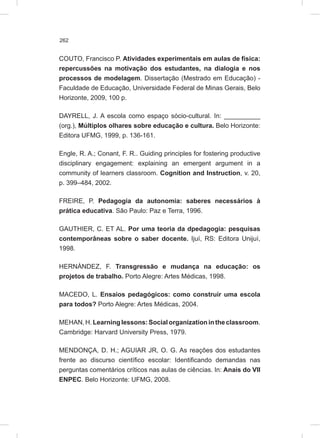 262
COUTO, Francisco P. Atividades experimentais em aulas de física:
repercussões na motivação dos estudantes, na dialogia e nos
processos de modelagem. Dissertação (Mestrado em Educação) -
Faculdade de Educação, Universidade Federal de Minas Gerais, Belo
Horizonte, 2009, 100 p.
DAYRELL, J. A escola como espaço sócio-cultural. In: __________
(org.), Múltiplos olhares sobre educação e cultura. Belo Horizonte:
Editora UFMG, 1999, p. 136-161.
Engle, R. A.; Conant, F. R.. Guiding principles for fostering productive
disciplinary engagement: explaining an emergent argument in a
community of learners classroom. Cognition and Instruction, v. 20,
p. 399–484, 2002.
FREIRE, P. Pedagogia da autonomia: saberes necessários à
prática educativa. São Paulo: Paz e Terra, 1996.
GAUTHIER, C. ET AL. Por uma teoria da dpedagogia: pesquisas
contemporâneas sobre o saber docente. Ijuí, RS: Editora Unijuí,
1998.
HERNÁNDEZ, F. Transgressão e mudança na educação: os
projetos de trabalho. Porto Alegre: Artes Médicas, 1998.
MACEDO, L. Ensaios pedagógicos: como construir uma escola
para todos? Porto Alegre: Artes Médicas, 2004.
MEHAN, H.Learninglessons:Socialorganizationintheclassroom.
Cambridge: Harvard University Press, 1979.
MENDONÇA, D. H.; AGUIAR JR, O. G. As reações dos estudantes
frente ao discurso científico escolar: Identificando demandas nas
perguntas comentários críticos nas aulas de ciências. In: Anais do VII
ENPEC. Belo Horizonte: UFMG, 2008.
 
