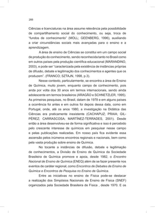 266
Ciências e licenciaturas na área assume relevância pela possibilidade
de compartilhamento social do conhecimento, ou seja, troca de
“fundos de conhecimento” (MOLL; GEENBERG, 1996), auxiliando
a criar circunstâncias sociais mais avançadas para o ensino e a
aprendizagem.
A área de ensino de Ciências se constitui em um campo social
de produção do conhecimento, sendo reconhecida tanto no Brasil como
em outros países pela produção científica educacional (MARANDINO,
2003), e pode ser “caracterizada pela existência de instâncias próprias
de difusão, debate e legitimação dos conhecimentos e agentes que os
produzem”. (FRANCO; SZTAJN, 1998, p.3).
Nesse contexto, particularmente, se encontra a área de Ensino
de Química, muito jovem, enquanto campo de conhecimento, pois
anda por volta dos 30 anos em termos internacionais, sendo ainda
adolescente em termos brasileiros (ARAGÃO e SCHNETZLER, 1995).
As primeiras pesquisas, no Brasil, datam de 1978 e em alguns países
a ocorrência foi antes e em outros foi depois dessa data, como em
Portugal, onde, até os anos 1980, a investigação na Didática das
Ciências era praticamente inexistente (CACHAPUZ; PRAIA; GIL-
PÉREZ; CARRASCOSA; MARTÍNEZ-TERRADES, 2001). Desde
então a área desenvolveu-se de forma significativa e isso é percebido
pelo crescente interesse de químicos em pesquisar nesse campo
e pelas publicações realizadas. Em nosso país fica evidente essa
ascensão pelos inúmeros encontros regionais e nacionais, bem como
pela vasta produção sobre ensino de Química.
No tocante a instâncias de difusão, debate e legitimação
de conhecimentos, a Divisão de Ensino de Química da Sociedade
Brasileira de Química promove e apoia, desde 1982, o Encontro
Nacional de Ensino de Química (ENEQ) além de se fazer presente nos
eventos de caráter regional, como Encontros de Debates de Ensino de
Química e Encontros de Pesquisa no Ensino de Química.
Entre as iniciativas no ensino de Física pode-se destacar
a realização dos Simpósios Nacionais de Ensino de Física (SNEF)
organizados pela Sociedade Brasileira de Física , desde 1970. E os
 