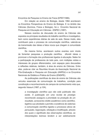 267
Encontros de Pesquisa no Ensino de Física (EPEF/1986).
Em relação ao ensino de Biologia, desde 1984 acontecem
os Encontros Perspectivas do Ensino de Biologia. E no âmbito das
Ciências (Química, Física e Biologia), há o Encontro Nacional de
Pesquisa em Educação em Ciências - ENPEC (1997).
Nesses eventos de discussão do ensino de Ciências são
expostos os principais resultados do trabalho científico e investigativo,
bem como experiências diárias de sala de aula. Desse modo, eles
contribuem para o processo de comunicação científica, valendo-se
da transmissão das ideias e fatos novos que chegam à comunidade
científica.
Da mesma forma, acontecem outros eventos com intuito
de fomentar pesquisas e produção científica, difundir ideias e
promover a formação dos profissionais ligados à educação. Neles há
a participação de professores de todo país, com múltiplas visões e
interesses de grupos diferenciados, com espaços para discussões
e reflexões relativas, também, à área de ensino de Ciências. Entre
eles, pode-se citar as Reuniões Anuais da Associação Nacional de
Pós-Graduação e Pesquisa em Educação (ANPEd) e os Encontros
Nacionais de Didática e Prática de Ensino (ENDIPE).
As publicações científicas da área de ensino de Ciências são
veículos essenciais de comunicação de trabalhos, condição para
constituição e reconhecimento de campos de conhecimento visto que,
segundo Vessuri (1987, p.124),
a investigação científica que não está publicada não
existe. A publicação em uma revista de prestígio
reconhecido assegura a prioridade na produção de um
resultado, acrescenta crédito acadêmico como científico,
legitima sua atividade e permite a existência de sistemas
e comunicação científica ligados a processos ativos de
persuasão, negociação, refutação e modificação, através
dos quais o significado das observações científicas, as
interpretações teóricas tendem a ser seletivamente
 