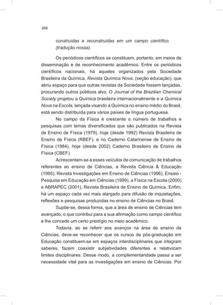 268
construídas e reconstruídas em um campo científico.
(tradução nossa).
Os periódicos científicos se constituem, portanto, em meios de
disseminação e de reconhecimento acadêmico. Entre os periódicos
científicos nacionais, há aqueles organizados pela Sociedade
Brasileira da Química, Revista Química Nova, (seção educação), que
abriu espaço para que outras revistas da Sociedade fossem lançadas,
procurando outros públicos alvo. O Journal of the Brazilian Chemical
Society projetou a Química brasileira internacionalmente e a Química
Nova na Escola, lançada visando à Química no ensino médio do Brasil,
está sendo distribuída para vários países de língua portuguesa.
No campo da Física é crescente o número de trabalhos e
pesquisas com temas diversificados que são publicados na Revista
de Ensino de Física (1979), hoje (desde 1992) Revista Brasileira de
Ensino de Física (RBEF), e no Caderno Catarinense de Ensino de
Física (1984), hoje (desde 2002) Caderno Brasileiro de Ensino de
Física (CBEF).
Acrescentam-se a esses veículos de comunicação de trabalhos
referentes ao ensino de Ciências, a Revista Ciência & Educação
(1995), Revista Investigações em Ensino de Ciências (1996), Ensaio -
Pesquisa em Educação em Ciências (1999), a Física na Escola (2000)
e ABRAPEC (2001), Revista Brasileira de Ensino de Química. Enfim,
há um espaço cada vez mais alargado para difusão de inquietações,
reflexões e pesquisas produzidas no ensino de Ciências no Brasil.
Supõe-se, dessa forma, que a área de ensino de Ciências tem
avançado, o que contribui para a sua afirmação como campo científico
e lhe concede um certo prestígio no meio acadêmico.
Todavia, ao se referir aos avanços na área de ensino de
Ciências, deve-se reconhecer que os cursos de pós-graduação em
Educação constituem-se em espaços interdisciplinares que integram
saberes, fazem coexistir subjetividades diferentes e relativizam
limites disciplinares. Desse modo, a complementaridade passa a ser
necessidade vital para as investigações em ensino de Ciências. Por
 