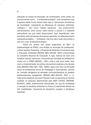 26
aplicação ao campo da educação, de contribuições, entre outras, de
conhecimentos como ... o ambiental-ecológico”, pois consideram que
o egresso deste Curso deverá estar apto a “demonstrar consciência
da diversidade, respeitando as diferenças de natureza ambiental-
ecológica...”, bem como “realizar pesquisas que proporcionem
conhecimentos, entre outros: sobre alunos e alunas e a realidade
sociocultural em que estes desenvolvem suas experiências não-
escolares; sobre processos de ensinar e aprender, em diferentes meios
ambiental-ecológico...”. Entretanto, não fica claro neste documento o
que vem a ser “ambiental-ecológico”.
Ainda em termos das ações específicas do MEC na
implementação da PNEA, com ênfase na formação de professores,
cumpre apontar, finalmente, a Proposta de Diretrizes Curriculares para
a Educação Ambiental (BRASIL.MEC.SECAD, 2007) encaminhada
ao Conselho Nacional de Educação. À rigor, trata-se de mais uma
iniciativa visando solucionar a demanda por formação de professores
criada com a PNMA (BRASIL, 1981), vinte e seis anos antes, bem
como a implementação da política educacional proposta uma década
atrás (BRASIL.MEC.SEF, 1997, 1998a), agora com foco na formação
inicial de professores (curso de Pedagogia e licenciaturas), através
da “inclusão obrigatória de atividade curricular/disciplina ou projetos
interdisciplinares obrigatórios” (BRASIL.MEC.SECAD, 2007, p. 1).
Cabe ainda destacar que esta Proposta muito se aproxima do cenário
revelado na pesquisa desenvolvida pelo INEP (VEIGA; AMORIM;
BLANCO, 2005), anteriormente mencionada, em que foi constatada
a inserção da temática ambiental no Ensino Fundamental através de
três modalidades: transversal às disciplinas, projetos e disciplinas
especiais.
 