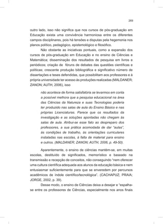 269
outro lado, isso não significa que nos cursos de pós-graduação em
Educação exista uma convivência harmoniosa entre os diferentes
campos disciplinares, pois há tensões e disputas pela hegemonia nos
planos político, pedagógico, epistemológico e filosófico.
Não obstante as iniciativas pontuais, como a expansão dos
cursos de pós-graduação em Educação e no ensino de Ciências e
Matemática; disseminação dos resultados de pesquisa em livros e
periódicos; criação de fóruns de debates das questões científicas e
políticas; crescente produção bibliográfica e significativo número de
dissertações e teses defendidas, que possibilitam aos professores e à
própria universidade ter acesso às produções realizadas (MALDANER;
ZANON; AUTH, 2006), isso
não acontece de forma satisfatória se levarmos em conta
a possível melhora que a pesquisa educacional na área
das Ciências da Natureza e suas Tecnologias poderia
ter produzido nas salas de aula do Ensino Básico e nas
próprias Licenciaturas. Parece que os resultados da
investigação e as soluções apontadas não chegam às
salas de aula. Atribui-se esse fato ao despreparo dos
professores, a sua prática acomodada de dar “aulas”,
às condições de trabalho, às orientações curriculares
instaladas nas escolas, à falta de material para ensino
e outros. (MALDANER; ZANON; AUTH, 2006, p. 49-50).
Aparentemente, o ensino de ciências mantém-se, em muitas
escolas, destituído de significados, memorístico e baseado na
transmissão e recepção de conceitos, não conseguindo “nem oferecer
uma cultura científica adequada aos alunos da educação básica e nem
entusiasmar suficientemente para que se enveredem por percursos
acadêmicos de índole científico/tecnológica”. (CACHAPUZ; PRAIA;
JORGE, 2002, p. 39).
Desse modo, o ensino de Ciências deixa a desejar e “espalha-
se entre os professores de Ciências, especialmente nos anos finais
 