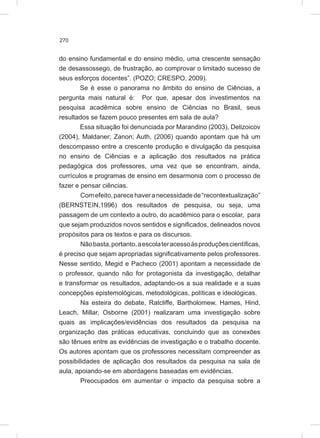 270
do ensino fundamental e do ensino médio, uma crescente sensação
de desassossego, de frustração, ao comprovar o limitado sucesso de
seus esforços docentes”. (POZO; CRESPO, 2009).
Se é esse o panorama no âmbito do ensino de Ciências, a
pergunta mais natural é: Por que, apesar dos investimentos na
pesquisa acadêmica sobre ensino de Ciências no Brasil, seus
resultados se fazem pouco presentes em sala de aula?
Essa situação foi denunciada por Marandino (2003), Delizoicov
(2004), Maldaner; Zanon; Auth, (2006) quando apontam que há um
descompasso entre a crescente produção e divulgação da pesquisa
no ensino de Ciências e a aplicação dos resultados na prática
pedagógica dos professores, uma vez que se encontram, ainda,
currículos e programas de ensino em desarmonia com o processo de
fazer e pensar ciências.
Comefeito,parecehaveranecessidadede“recontextualização”
(BERNSTEIN,1996) dos resultados de pesquisa, ou seja, uma
passagem de um contexto a outro, do acadêmico para o escolar, para
que sejam produzidos novos sentidos e significados, delineados novos
propósitos para os textos e para os discursos.
Nãobasta,portanto,aescolateracessoàsproduçõescientíficas,
é preciso que sejam apropriadas significativamente pelos professores.
Nesse sentido, Megid e Pacheco (2001) apontam a necessidade de
o professor, quando não for protagonista da investigação, detalhar
e transformar os resultados, adaptando-os a sua realidade e a suas
concepções epistemológicas, metodológicas, políticas e ideológicas.
Na esteira do debate, Ratcliffe, Bartholomew, Hames, Hind,
Leach, Millar, Osborne (2001) realizaram uma investigação sobre
quais as implicações/evidências dos resultados da pesquisa na
organização das práticas educativas, concluindo que as conexões
são tênues entre as evidências de investigação e o trabalho docente.
Os autores apontam que os professores necessitam compreender as
possibilidades de aplicação dos resultados da pesquisa na sala de
aula, apoiando-se em abordagens baseadas em evidências.
Preocupados em aumentar o impacto da pesquisa sobre a
 