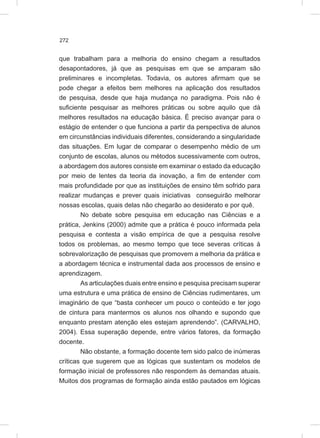 272
que trabalham para a melhoria do ensino chegam a resultados
desapontadores, já que as pesquisas em que se amparam são
preliminares e incompletas. Todavia, os autores afirmam que se
pode chegar a efeitos bem melhores na aplicação dos resultados
de pesquisa, desde que haja mudança no paradigma. Pois não é
suficiente pesquisar as melhores práticas ou sobre aquilo que dá
melhores resultados na educação básica. É preciso avançar para o
estágio de entender o que funciona a partir da perspectiva de alunos
em circunstâncias individuais diferentes, considerando a singularidade
das situações. Em lugar de comparar o desempenho médio de um
conjunto de escolas, alunos ou métodos sucessivamente com outros,
a abordagem dos autores consiste em examinar o estado da educação
por meio de lentes da teoria da inovação, a fim de entender com
mais profundidade por que as instituições de ensino têm sofrido para
realizar mudanças e prever quais iniciativas conseguirão melhorar
nossas escolas, quais delas não chegarão ao desiderato e por quê.
No debate sobre pesquisa em educação nas Ciências e a
prática, Jenkins (2000) admite que a prática é pouco informada pela
pesquisa e contesta a visão empírica de que a pesquisa resolve
todos os problemas, ao mesmo tempo que tece severas críticas à
sobrevalorização de pesquisas que promovem a melhoria da prática e
a abordagem técnica e instrumental dada aos processos de ensino e
aprendizagem.
As articulações duais entre ensino e pesquisa precisam superar
uma estrutura e uma prática de ensino de Ciências rudimentares, um
imaginário de que “basta conhecer um pouco o conteúdo e ter jogo
de cintura para mantermos os alunos nos olhando e supondo que
enquanto prestam atenção eles estejam aprendendo”. (CARVALHO,
2004). Essa superação depende, entre vários fatores, da formação
docente.
Não obstante, a formação docente tem sido palco de inúmeras
críticas que sugerem que as lógicas que sustentam os modelos de
formação inicial de professores não respondem às demandas atuais.
Muitos dos programas de formação ainda estão pautados em lógicas
 