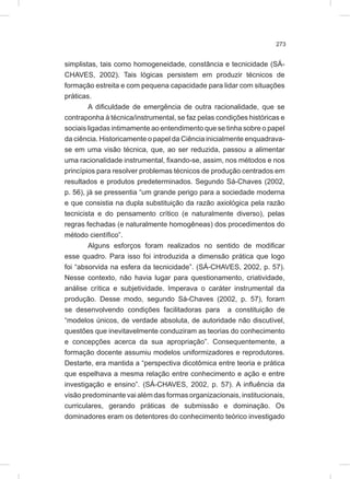 273
simplistas, tais como homogeneidade, constância e tecnicidade (SÁ-
CHAVES, 2002). Tais lógicas persistem em produzir técnicos de
formação estreita e com pequena capacidade para lidar com situações
práticas.
A dificuldade de emergência de outra racionalidade, que se
contraponha à técnica/instrumental, se faz pelas condições históricas e
sociais ligadas intimamente ao entendimento que se tinha sobre o papel
da ciência. Historicamente o papel da Ciência inicialmente enquadrava-
se em uma visão técnica, que, ao ser reduzida, passou a alimentar
uma racionalidade instrumental, fixando-se, assim, nos métodos e nos
princípios para resolver problemas técnicos de produção centrados em
resultados e produtos predeterminados. Segundo Sá-Chaves (2002,
p. 56), já se pressentia “um grande perigo para a sociedade moderna
e que consistia na dupla substituição da razão axiológica pela razão
tecnicista e do pensamento crítico (e naturalmente diverso), pelas
regras fechadas (e naturalmente homogêneas) dos procedimentos do
método científico”.
Alguns esforços foram realizados no sentido de modificar
esse quadro. Para isso foi introduzida a dimensão prática que logo
foi “absorvida na esfera da tecnicidade”. (SÁ-CHAVES, 2002, p. 57).
Nesse contexto, não havia lugar para questionamento, criatividade,
análise crítica e subjetividade. Imperava o caráter instrumental da
produção. Desse modo, segundo Sá-Chaves (2002, p. 57), foram
se desenvolvendo condições facilitadoras para a constituição de
“modelos únicos, de verdade absoluta, de autoridade não discutível,
questões que inevitavelmente conduziram as teorias do conhecimento
e concepções acerca da sua apropriação”. Consequentemente, a
formação docente assumiu modelos uniformizadores e reprodutores.
Destarte, era mantida a “perspectiva dicotômica entre teoria e prática
que espelhava a mesma relação entre conhecimento e ação e entre
investigação e ensino”. (SÁ-CHAVES, 2002, p. 57). A influência da
visão predominante vai além das formas organizacionais, institucionais,
curriculares, gerando práticas de submissão e dominação. Os
dominadores eram os detentores do conhecimento teórico investigado
 