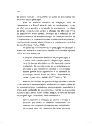 276
de Ensino Tutorial); - envolvimento de alunos da Licenciatura em
atividades da pós-graduação.
Face as inúmeras iniciativas de integração entre as
Licenciaturas e a Pós–Graduação, que se complementam, pode-
se inferir que é possível a construção de uma parceria no intuito
de atingir resultados mais amplos e eficazes nos diferentes níveis
de escolaridade. Nesse sentido, pressupõe-se a instalação de um
processo dinâmico de recontextualização da produção científica da
pós-graduação que certamente envolverá deslocamentos constantes,
movimentos de ruptura e lutas por hegemonia nos diferentes contextos
de ação formativa. (TURA, 2009).
Os pontos de encontro entre a pós-graduação em Educação, o
ensino de Ciências e as licenciaturas na área são numerosos e podem
definir fecundas interações:
A pesquisa, componente específico da pós-graduação, e
o ensino, componente específico da graduação, devem
caminharjuntosearticuladoscomofimdepermitiramútua
criatividade. De suas diferenças, de seu entrelaçamento
planejado e dos respectivos produtos, a universidade
poderá ganhar maior legitimidade e se beneficiar da
socialização desses níveis de ensino, estendendo-os
para o conjunto da sociedade. (CURY, 2004, p. 792).
Ademais, as situações em que os futuros professores se insiram
no processo de fazer pesquisa junto aos formadores da pós-graduação
ou se aproximem dos resultados de pesquisa podem potencializar o
ensino pela atualização de conhecimentos, valendo-se da pesquisa
legitimada pelos pares. Assim, sendo a pesquisa o elemento definidor
da pós-graduação stricto sensu, deve-se entendê-la
como fundamento e mediação do ensino e de toda a
atividade que produz ou transmite conhecimento em
todas as suas mais diversificadas formas e modalidades,
sem a qual estas não passariam de meras atividades
 