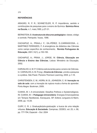 278
REFERÊNCIAS
ARAGÃO, R. P. R.; SCHNETZLER, R. P. Importância, sentido e
contribuições de pesquisas para o ensino de Química. Química Nova
na Escola, n.1, maio,1995, p.27-31.
BERNSTEIN, B. A estrutura do discurso pedagógico: classe, código
e controle. Petrópolis: Vozes, 1996.
CACHAPUZ, A.; PRAIA,J. F.; GIL-PÉREZ, D.;CARRASCOSA, J.;
MARTÍNEZ-TERRADES, F. A emergência da didáctica das Ciências
como campo específico de conhecimento. Revista Portuguesa de
Educação, 2001,14(1), p.155-195.
CACHAPUZ, A.; PRAIA, J.; JORGE, M. Ciência, Educação em
Ciência e Ensino das Ciências. Lisboa: Ministério da Educação,
2002.
CARVALHO, A. M. P. Critérios estruturantes para o ensino de Ciências.
In: CARVALHO, A. M. P.(org.). Ensino de Ciências: unindo a pesquisa
e a prática. São Paulo: Pioneira Thomson Learning, 2004. p.1-18.
CHRISTENSEN, C. M.; HORN, M. B.; JOHNSON, C. W. Inovação na
sala de aula: com a inovação de ruptura muda a forma de aprender.
Porto Alegre: Bookman, 2009.
CUNHA, M. I. A Universidade: Desafios Políticos e Epistemológicos.
IN: CUNHA, M. I. Pedagogia Universitária: Energias Emancipatórias
em Tempos Neoliberais. Araraquara, SP, Editora Jungueira & Marin,
2006, pp. 13-29.
CURY, C. R. J. Graduação/pós-graduação: a busca de uma relação
virtuosa. Educação & Sociedade. Campinas, CEDES, vol. 25, n. 88,
pp. 777-794, Especial – Out. 2004
 