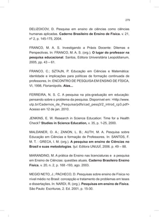 279
DELIZOICOV, D. Pesquisa em ensino de ciências como ciências
humanas aplicadas. Caderno Brasileiro de Ensino de Física. v. 21,
nº 2, p. 145-175, 2004.
FRANCO, M. A. S. Investigando a Práxis Docente: Dilemas e
Perspectivas. In: FRANCO, M. A. S. (org.). O lugar do professor na
pesquisa educacional. Santos, Editora Universitária Leopoldianum,
2005, pp. 43 – 61.
FRANCO, C.; SZTAJN, P. Educação em Ciências e Matemática:
identidade e implicações para políticas de formação continuada de
professores, In: ENCONTRO DE PESQUISA EM ENSINO DE FÍSICA,
VI, 1998, Florianópolis. Atas...
FERREIRA, N. S. C. A pesquisa na pós-graduação em educação:
pensando sobre o problema da pesquisa. Disponível em: >http://www.
utp.br/Cadernos_de_Pesquisa/pdfs/cad_pesq3/2_introd_cp3.pdf>
Acesso em 12 de jan. 2010.
JENKINS, E. W. Research in Science Education: Time for a Health
Check? Studies in Science Education, v. 35, p. 1-25, 2000.
MALDANER, O. A.; ZANON, L. B.; AUTH, M. A. Pesquisa sobre
Educação em Ciências e formação de Professores. In: SANTOS, F.
M. T. : GRECA, I. M. (org.). A pesquisa em ensino de Ciências no
Brasil e suas metodologias. Ijuí: Editora UNIJUÍ, 2006. p. 49 – 88.
MARANDINO, M. A prática de Ensino nas licenciaturas e a pesquisa
em Ensino de Ciências: questões atuais. Caderno Brasileiro Ensino
Física, v. 20, n. 2, p. 168 -193, ago. 2003.
MEGID NETO, J.; PACHECO, D. Pesquisas sobre ensino de Física no
nível médio no Brasil: concepção e tratamento de problemas em teses
e dissertações. In: NARDI, R. (org.). Pesquisas em ensino de Física.
São Paulo: Escrituras, 2. Ed. 2001, p. 15-30.
 