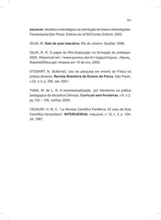 281
escrever: desafios e estratégias na orientação de teses e dissertações.
Florianópolis/São Paulo: Editora da UFSC/Cortez Editora, 2002.
SILVA, M. Sala de aula interativa. Rio de Janeiro: Quartet, 2006.
SILVA, R. R. O papel da Pós-Graduação na formação do professor.
2005. Disponível em: <www.quimica.ufpr.br/~cpgquim/cpos/.../Apres_
RobertoRSilva.ppt.>Acesso em 16 de nov. 2009.
STUDART, N. (Editorial). Uso da pesquisa em ensino de Física na
prática docente. Revista Brasileira de Ensino de Física, São Paulo,
v.23, n.3, p. 259, set. 2001.
TURA, M. de L. R. A recontextualização por hibridismo na prática
pedagógica da disciplina Ciências. Currículo sem fronteiras, v.9, n.2,
pp.133 – 148, Jul/Dez 2009.
VESSURI, H. M. C. “La Revista Científica Periférica. El caso de Acta
Científica Venezolana”. INTERCIENCIA, may-june, v. 12, n. 3, p. 124-
34, 1987.
 