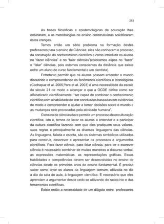 283
As bases filosóficas e epistemológicas da educação lhes
ensinaram, e as metodologias de ensino construtivistas solidificaram
estas crenças.
Temos então um sério problema na formação destes
professores para o ensino de Ciências: eles não conhecem o processo
da construção do conhecimento científico e como introduzir os alunos
no “fazer ciências” e no “falar ciências”(colocamos aspas no “fazer”
e “falar” ciências, pois estamos conscientes da distância que existe
entre um aluno do curso fundamental e um cientista).
Entretanto permitir que os alunos possam entender o mundo
discutindo e compreendendo os fenômenos científicos e tecnológicos
(Cachapuz et al. 2005;Yore et al. 2003) é uma necessidade da escola
do século 21 de modo a alcançar o que a OCDE define como ser
alfabetizado cientificamente: “ser capaz de combinar o conhecimento
científico com a habilidade de tirar conclusões baseadas em evidências
de modo a compreender e ajudar a tomar decisões sobre o mundo e
as mudanças nele provocadas pela atividade humana”.
O ensino de ciências deve permitir um processo de enculturação
científica, isto é, temos de levar os alunos a entender e a participar
da cultura científica fazendo com que eles pratiquem seus valores,
suas regras e principalmente as diversas linguagens das ciências.
As linguagens, falada e escrita, são os sistemas simbólicos utilizados
para construir, descrever e apresentar os processos e argumentos
científicos. Para fazer ciência, para falar ciência, para ler e escrever
ciência é necessário combinar de muitas maneiras o discurso verbal,
as expressões matemáticas, as representações gráficas. Essas
habilidades e competências devem ser desenvolvidas no ensino de
ciências desde os primeiros anos do ensino fundamental. É preciso
saber como levar os alunos da linguagem comum, utilizada no dia
a dia da sala de aula, à linguagem científica. É necessário que eles
aprendam a argumentar desde cedo se utilizando do raciocínio e das
ferramentas científicas.
Existe então a necessidade de um diágolo entre professores
 
