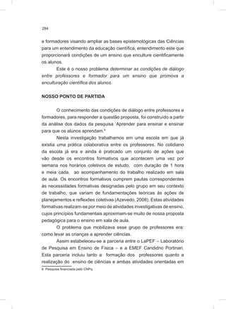 284
e formadores visando ampliar as bases epistemológicas das Ciências
para um entendimento da educação científica, entendimento este que
proporcionará condições de um ensino que enculture cientificamente
os alunos.
Este é o nosso problema determinar as condições de diálogo
entre professores e formador para um ensino que promova a
enculturação científica dos alunos.
NOSSO PONTO DE PARTIDA
O conhecimento das condições de diálogo entre professores e
formadores, para responder a questão proposta, foi construído a partir
da análise dos dados da pesquisa ‘Aprender para ensinar e ensinar
para que os alunos aprendam.6
Nesta investigação trabalhamos em uma escola em que já
existia uma prática colaborativa entre os professores. No cotidiano
da escola já era e ainda é praticado um conjunto de ações que
vão desde os encontros formativos que acontecem uma vez por
semana nos horários coletivos de estudo, com duração de 1 hora
e meia cada, ao acompanhamento do trabalho realizado em sala
de aula. Os encontros formativos cumprem pautas correspondentes
às necessidades formativas designadas pelo grupo em seu contexto
de trabalho, que variam de fundamentações teóricas às ações de
planejamentos e reflexões coletivas (Azevedo, 2008). Estas atividades
formativas realizam-se por meio de atividades investigativas de ensino,
cujos princípios fundamentais aproximam-se muito de nossa proposta
pedagógica para o ensino em sala de aula.
O problema que mobilizava esse grupo de professores era:
como levar as crianças a aprender ciências.
Assim estabeleceu-se a parceria entre o LaPEF – Laboratório
de Pesquisa em Ensino de Física – e a EMEF Candidno Portinari.
Esta parceria incluiu tanto a formação dos professores quanto a
realização do ensino de ciências e ambas atividades orientadas em
6 Pesquisa financiada pelo CNPq
 