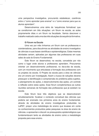 285
uma perspectiva investigativa, procurando estabelecer, coerência
entre o “como aprender para ensinar” e o “como ensinar para que os
alunos aprendam”.
Desenvolvemos uma série de ‘sequências formativas’ que
se constituíram em três situações: um fórum na escola, as aulas
propriamente ditas e um fórum na faculdade. Vamos descrever o
trabalho realizado cada uma das três situações da sequência formativa.
O Fórum na Escola
Uma vez por mês tínhamos um fórum com as professoras e
coordenadoras, para discutirmos as atividades de ensino investigativo
de ciências e suas bases científicas e epistemológicas. Estas mesmas
atividades seriam, aplicadas por algumas das professoras em suas
salas de aula do Ensino Fundamental.
Este fórum se desenvolveu na escola, concebida por nós
como o lugar onde alunos e professores aprendem. Procuramos
orientar um desenvolvimento profissional, no dia-a-dia da escola,
com um movimento que articulasse a formação dos professores com
os projetos da escola. O Projeto da escola para a área de ciências
era um ensino por investigação. Assim a busca de soluções deveria
pressupor a identificação e compreensão do problema pelos sujeitos,
o planejamento de ações, o desenvolvimento das ações, um controle
e reflexão sobre estas ações. Esse fórum complementava as outras
reuniões semanais de formação das professoras que já existiam na
escola.
Este fórum teve três objetivos que se desenvolveram
simultaneamente: focalizar o conteúdo conceitual das ciências que
poderia ser ensinado nos primeiros anos do ensino fundamental,
através de atividades de ensino investigativas produzidas na
LaPEF; propor uma metodologia de ensino que levasse em conta
os conhecimentos produzidos pelas pesquisas na área de ensino de
ciências, e apresentar e discutir os pressupostos epistemológicos que
fundamentavam tanto as atividades de ensino como a metodologia
proposta para esse ensino.
 