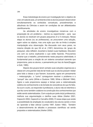 286
Essa metodologia de ensino por investigação tem o objetivo de
criar,emsaladeaula,umambienteondeosalunospossamdesenvolver
simultaneamente os conteúdos conceituais, procedimentais e
atitudinais da Ciências e assim ter condições de ser alfabetizados
cientificamente.
As atividades de ensino investigativas iniciam-se com a
proposição de um problema – teórico ou experimental – para que
os alunos os resolvam em grupos pequenos (4 a 5 crianças). Nessa
etapa os alunos (ou as professoras), ao procurarem uma solução,
agem sobre os objetos, mas uma ação que não se limita à simples
manipulação e/ou observação. Na discussão com seus pares, na
mesma direção do que Gil et al. (1991) denominou de ‘grupo de
pesquisa’, eles refletem, levantam e testam suas hipóteses. Discutem
uns com os outros explicando o que estão fazendo. Procuramos
mostrar que o trabalho, primeiramente nesta pequena coletividade, é
fundamental para a criação de um sistema conceitual coerente que
proporciona, para os alunos, o pensamento por traz do fazer(Duggan
e Gott, 1995).
Depois dos grupos terem achado suas soluções organiza-se a
classe em uma grande roda de tal modo que os alunos possam relatar
para toda a classe o que fizeram, buscando, agora em pensamento
– metacognição-, o “como” conseguiram resolver o problema e o
“porquê” deu certo (White e Gustone 1989; White e Mitchell 1994).
Agora a aula proporciona espaço e tempo para a sistematização
coletiva do conhecimento e da tomada de consciência do que foi feito.
Ao ouvir o outro, ao responder à professora, o aluno não só relembra o
que fez como também colabora na construção dos conhecimentos que
estão sendo sistematizados. Com a ajuda por parte do(a) professor(a),
melhora sua argumentação e clarifica suas idéias (Harlen 2001,
Capecchi 2004, Capecchi e Carvalho 2006). É nessa etapa que existe
a possibilidade de ampliação do vocabulário dos alunos sendo o inicio
do ‘aprender a falar ciência’ (Lemke 1997, Sutton 1992). Também
o desenvolvimento de atitudes e processos científicos vai sendo
propostos e sistematizados (Harlen 2000).
 