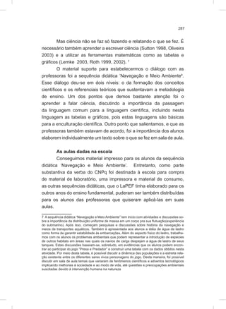 287
Mas ciência não se faz só fazendo e relatando o que se fez. É
necessário também aprender a escrever ciência (Sutton 1998, Oliveira
2003) e a utilizar as ferramentas matemáticas como as tabelas e
gráficos (Lemke 2003, Roth 1999, 2002). 7
O material suporte para estabelecermos o diálogo com as
professoras foi a sequência didática ‘Navegação e Meio Ambiente8
.
Esse diálogo deu-se em dois níveis: o da formação dos conceitos
científicos e os referenciais teóricos que sustentavam a metodologia
de ensino. Um dos pontos que demos bastante atenção foi o
aprender a falar ciência, discutindo a importância da passagem
da linguagem comum para a linguagem científica, incluindo nesta
linguagem as tabelas e gráficos, pois estas linguagens são básicas
para a enculturação científica. Outro ponto que salientamos, e que as
professoras também estavam de acordo, foi a importância dos alunos
elaborem individualmente um texto sobre o que se fez em sala de aula.
As aulas dadas na escola
Conseguimos material impresso para os alunos da sequência
didática ‘Navegação e Meio Ambiente’. Entretanto, como parte
substantiva da verba do CNPq foi destinada à escola para compra
de material de laboratório, uma impressora e material de consumo,
as outras sequências didáticas, que o LaPEF tinha elaborado para os
outros anos do ensino fundamental, puderam ser também distribuídas
para os alunos das professoras que quiseram aplicá-las em suas
aulas.
7 A sequência didática “Navegação e Meio Ambiente” tem início com atividades e discussões so-
bre a importância da distribuição uniforme de massa em um corpo pra sua flutuação(experiência
do submarino). Após isso, começam pesquisas e discussões sobre história da navegação e
meios de transportes aquáticos. Também é apresentada aos alunos a idéia de água de lastro
como forma de garantir estabilidade às embarcações. Além do aspecto físico do lastro, trabalha-
mos com os alunos os problemas ambientais que podem representar a introdução de espécies
de outros habitats em áreas nas quais os navios de carga despejam a água de lastro de seus
tanques. Estas discussões baseiam-se, sobretudo, em evidências que os alunos podem encon-
trar ao participar do jogo “Presa e Predador” e construir uma tabela com os dados obtidos nesta
atividade. Por meio desta tabela, é possível discutir a dinâmica das populações e a estreita rela-
ção existente entre os diferentes seres vivos personagens do jogo. Desta maneira, foi possível
discutir em sala de aula temas que variaram de fenômenos científicos e adventos tecnológicos
implicando melhorias à sociedade e ao modo de vida, até questões e preocupações ambientais
suscitadas devido à intervenção humana na natureza
 