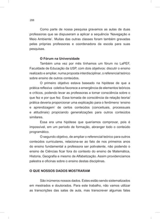288
Como parte de nossa pesquisa gravamos as aulas de duas
professoras que se dispuseram a aplicar a sequência ‘Navegação e
Meio Ambiente’. Muitas das outras classes foram também gravadas
pelas próprias professoras e coordenadora da escola para suas
pesquisas.
O Fórum na Universidade
Também uma vez por mês tínhamos um fórum no LaPEF,
Faculdade de Educação da USP, com dois objetivos: discutir o ensino
realizado e ampliar, numa proposta interdisciplinar, o referencial teórico
sobre ensino de outros conteúdos.
O primeiro objetivo estava baseado na hipótese de que a
prática reflexiva coletiva favorece a emergência de elementos teóricos
e críticos, podendo levar as professoras a tomar consciência sobre o
que fez e por que fez. Essa tomada de consciência da relação teoria/
prática deveria proporcionar uma explicação para o fenômeno ‘ensino
e aprendizagem’ de certos conteúdos (conceituais, processuais
e atitudinais) propiciando generalizações para outros conteúdos
similares.
Essa era uma hipótese que queríamos comprovar, pois é
impossível, em um período de formação, abranger todo o conteúdo
programático.
O segundo objetivo, de ampliar o referencial teórico para outros
conteúdos curriculares, relaciona-se ao fato de nos primeiros anos
do ensino fundamental a professora ser polivalente, não podendo o
ensino de Ciências ficar fora do contexto do ensino de Matemática,
Historia, Geografia e mesmo de Alfabetização. Assim providenciamos
palestra e oficinas sobre o ensino destas disciplinas.
O QUE NOSSOS DADOS MOSTRARAM
São inúmeros nossos dados. Estes estão sendo sistematizados
em mestrados e doutorados. Para este trabalho, não vamos utilizar
as transcrições das salas de aula, mas transcrever algumas falas
 