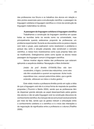 289
das professoras nos fóruns e os trabalhos dos alunos em relação a
dois pontos essenciais para a enculturação científica: a passagem da
linguagem cotidiana à linguagem científica e o início da construção da
linguagem matemática na ciência.
A passagem da linguagem cotidiana à linguagem científica
Trabalhamos a construção da linguagem científica em quase
todas as reuniões tanto na escola como na universidade, mas
principalmente quando estávamos propondo às professoras um
problema experimental. Durante as discussões entre os pares e depois
com todo o grupo, para explicarem como resolveram o problema e
porque deu certo a solução proposta, elas construíam o conceito
científico, e nessa hora mostrávamos como suas próprias falas iam
se modificando. Dialogávamos sobre como ajudar os alunos nessa
passagem da linguagem comum à linguagem científica.
Vamos mostrar alguns relatos das professoras que estavam
aplicando a sequência didática ‘Navegação e Meio Ambiente’:
(relato da prof. Amélia 07/04/08).‘Eles não tem
vocabulário, é lógico. Lembrei das mãozinhas, como eles
não têm vocabulário e querem se expressar. Achei muito
espontâneo isso, usavam palavrinhas deles, que a gente
entendia, utilizavam as mãos e muitos gestos.’
Este relato mostra a professora Amélia pondo em ação a idéia
de que a linguagem oral não é a única forma de resposta às questões
propostas ( Piccinini e Martis 2004), sendo que as professoras têm
de dispensar grande atenção ao papel desempenhado pelos gestos
dos alunos e não só pela linguagem oral na construção discursiva do
conhecimentocientífico.Ascriançasnãosecomunicamexclusivamente
por meio da fala, sendo que os gestos indicam a articulação entre
o conhecimento cotidiano e o científico e é o inicio das interações e
da negociação de significados entre a professora e o alunos (Padilha
2008).
 