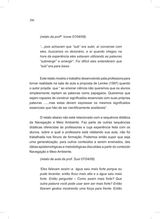 290
(relato da profª. Ivone 07/04/08)
‘....pois achavam que “sub” era subir, aí conversei com
eles, buscamos no dicionário, e aí quando chegou na
hora da experiência eles estavam utilizando as palavras
“submergir” e emergir”. Foi difícil eles entenderem que
“sub” era para baixo.
Este relato mostra o trabalho desenvolvido pela professora para
tornar realidade na sala de aula a proposta de Lemke (1997) quando
o autor propõe que “ ao ensinar ciência não queremos que os alunos
simplesmente repitam as palavras como papagaios. Queremos que
sejam capazes de construir significados essenciais com suas próprias
palavras ......mas estas devem expressar os mesmos significados
essenciais que hão de ser cientificamente aceitáveis”.
O relato abaixo não está relacionado com a sequência didática
da Navegação e Meio Ambiente. Faz parte de outras sequências
didáticas oferecidas às professoras e cuja experiência feita com os
alunos, sobre a qual a professora está relatando sua aula, não foi
trabalhada nos fóruns de formação. Podemos então supor que seja
uma generalização, para outros conteúdos a serem ensinados, das
idéias epistemológicas e metodológicas discutidas a partir do conteúdo
Navegação e Meio Ambiente.
(relato de aula da prof. Susi 07/04/08)
‘Eles falavam assim:-a água saiu mais forte porque eu
pude levantar, então ficou mais alta e a água saiu mais
forte. Então perguntei – Como assim mais forte? Que
outra palavra você pode usar sem ser mais forte? Então
fizeram gestos mostrando uma força para frente. Então
 