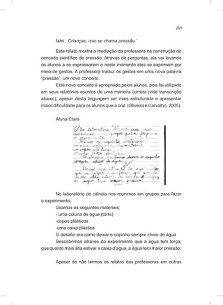 291
falei : Crianças, isso se chama pressão.’
Este relato mostra a mediação da professora na construção do
conceito científico de pressão. Através de perguntas, ela vai levando
os alunos a se expressarem e neste momento eles se exprimem por
meio de gestos. A professora traduz os gestos em uma nova palavra
“pressão”, um novo conceito.
Este novo conceito é apropriado pelos alunos, pois foi utilizado
em seus relatórios escritos de uma maneira correta (vide transcrição
abaixo), apesar desta linguagem ser mais estruturada e apresentar
maior dificuldade para os alunos que a oral (Oliveira e Carvalho, 2005).
Aluna Clara
No laboratório de ciência nos reunimos em grupos para fazer
o experimento.
Usamos os seguintes materiais:
- uma coluna de água (torre)
-copos plásticos
-uma caixa plástica
O desafio era como deixar o copinho sempre cheio de água
Descobrimos atraves do experimento que a agua tem força;
que quanto mais alta estiver a caixa d’agua, a água tera maior pressão.
Apesar de não termos os relatos das professoras em outras
 