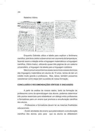 296
Relatório Vitório
Enquanto Gabriela utiliza a tabela para explicar o fenômeno
científico, pois leva o leitor a observá-la e ver o aumento de temperatura,
fazendo assim a relação entre a linguagem matemática e a linguagem
científica, Vitório traduz, utilizando quase três páginas de um caderno
universitário, a linguagem da tabela para a linguagem cotidiana.
Não é comum encontrarmos esses raciocínios e esses domínios
das linguagens matemática em alunos de 10 anos, temos de dar um
crédito muito grande à professora. Mas, talvez, também possamos
caracterizar como etapa bem sucedida de nossa formação.
CONCLUSÃO E RECOMENDAÇÕES SÍNTESE E DISCUSSÃO
A partir da análise de nossos dados, tanto da formação de
professores como da aprendizagem dos alunos, podemos determinar
três pontos essenciais para estabelecer um diálogo entre professores
e formadores para um ensino que promova a enculturação científica
dos alunos.
- Professores e formadores devem ter as mesmas finalidades
educacionais;
- Existir atividades de ensino que potencializem a enculturação
científica dos alunos, pois para que os alunos se alfabetizem
 