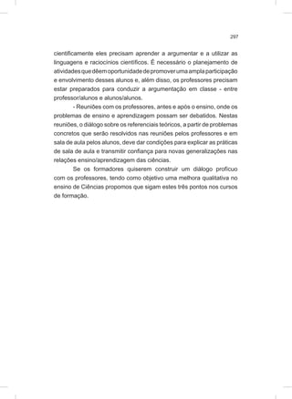 297
cientificamente eles precisam aprender a argumentar e a utilizar as
linguagens e raciocínios científicos. É necessário o planejamento de
atividadesquedêemoportunidadedepromoverumaamplaparticipação
e envolvimento desses alunos e, além disso, os professores precisam
estar preparados para conduzir a argumentação em classe - entre
professor/alunos e alunos/alunos.
- Reuniões com os professores, antes e após o ensino, onde os
problemas de ensino e aprendizagem possam ser debatidos. Nestas
reuniões, o diálogo sobre os referenciais teóricos, a partir de problemas
concretos que serão resolvidos nas reuniões pelos professores e em
sala de aula pelos alunos, deve dar condições para explicar as práticas
de sala de aula e transmitir confiança para novas generalizações nas
relações ensino/aprendizagem das ciências.
Se os formadores quiserem construir um diálogo profícuo
com os professores, tendo como objetivo uma melhora qualitativa no
ensino de Ciências propomos que sigam estes três pontos nos cursos
de formação.
 
