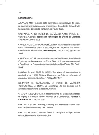 298
REFERENCIAS
AZEVEDO, M.N, Pesquisa-ação e atividades investigativas de ensino
na aprendizagem da docência em ciências. Dissertação de Mestrado,
Faculdade de Educação da USP, São Paulo, 2008.
CACHAPUZ, A., GIL-PEREZ, D., CARVALHO, A.M.P., PRAIA, J. e
VILCHES, A. (orgs), Necessária Renovação do Ensino de Ciências,
São Paulo, Cortez, 2005.
CAPECCHI , M.C.M. e CARVALHO, A.M.P. Atividades de Laboratório
como Instrumentos para a Abordagem de Aspectos da Cultura
Científica em sala de aula, Por-Posições, v.17 n.1 (49), pp137-153.
2006.
CAPECCHI, M.C.M., Aspectos da Cultura Científica em Atividades de
Experimentação nas Aulas de Física, Tese de doutorado apresentada
à Faculdade de Educação da Universidade de São Paulo, São Paulo,
2004.
DUGGAN S. and GOTT R. (1995). The place of investigations in
practical work in UKK National Curriculum for Science, International
Journal of Science Education, 17 (2) pp 137-147.
GIL-PÉREZ, D., CARRASCOSA, J., FURIÓ, C., MARTINEZ-
TORREGROSA, J. (1991). La enseñanza de las ciencias en la
educación secundaria. Barcelona, Horsori.
GRANDY, R. E DUSCHL, R. A Reconsidering the Character and Role
of Inquiry in School Science: Analysis of a Conference. Science &
Education, 16, 141-166. 2007.
HARLEN, W. (2000). Teaching, Learning and Assessing Science 5-12,
Paul Chapman Publishing Ltd, London.
HARLEN, W. (2001). Primary Science, Taking the Plunge, second
edition, Heinemann, Portsmouth, NH
 
