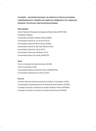 XV ENDIPE – ENCONTRO NACIONAL DE DIDÁTICA E PRÁTICA DE ENSINO
CONVERGÊNCIAS E TENSÕES NO CAMPO DA FORMAÇÃO E DO TRABALHO
DOCENTE: POLÍTICAS E PRÁTICAS EDUCACIONAIS
REALIZAÇÃO
Centro Federal de Educação Tecnológica de Minas Gerais (CEFET-MG)
Faculdades Pitágoras
Universidade do Estado de Minas Gerais (UEMG)
Universidade Federal de Juiz de Fora (UFJF)
Universidade Federal de Minas Gerais (UFMG)
Universidade Federal de São João Del Rei (UFSJ)
Universidade Federal de Viçosa (UFV)
Universidade Federal de Uberlândia (UFU)
Universidade Vale do Rio Verde (UNINCOR)
Apoio
Centro Universitário de Belo Horizonte (UNI-BH)
Centro Universitário (UNA)
Universidade Estadual de Montes Claros (UNIMONTES)
Universidade Federal de Ouro Preto (UFOP)
Parceria
Conselho Nacional de Desenvolvimento Científico e Tecnológico (CNPq)
Coordenação de Aperfeiçoamento de Pessoal de Nível Superior (CAPES)
Fundação de Amparo à Pesquisa do Estado de Minas Gerais (FAPEMIG)
Fundação de Amparo à Pesquisa do Estado de São Paulo (FAPESP)
 