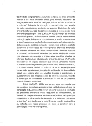 29
coletividade compreendam a natureza complexa do meio ambiente
natural e do meio ambiente criado pelo homem, resultante da
integração de seus aspectos biológicos, físicos, sociais, econômicos
e culturais”. Diferente da educação conservacionista que, através
de outro reducionismo, privilegia os aspectos biológicos do meio
ambiente/natureza, foco das soluções técnicas, a concepção de meio
ambiente proposta por Tbilisi (UNESCO, 1997) abrange os recursos
naturais do planeta, as instituições e valores criados historicamente
pela ação social do homem e, principalmente, a tensão existente entre
ambos (esgotamento e poluição dos recursos naturais/meio ambiente).
Esta concepção dialética da relação Homem-meio ambiente explicita
claramente a necessidade de se incorporar as diferentes dimensões
da questão ambiental de modo interdisciplinar (ciências naturais
e humanas), tanto na resolução dos problemas ambientais, quanto
nas atividades de pesquisa e ensino sobre questões situadas na
interface das temáticas educacional e ambiental, como a EA. Permite
ainda colocar em xeque a sociedade que causa e lucra com a miséria
humana e com o esgotamento/poluição do meio ambiente/natureza,
pois dialeticamente desloca do indivíduo para a sociedade (da parte
para o todo) as origens da degradação ambiental e da desigualdade
social, que exigem, além de soluções técnicas e econômicas, o
questionamento das relações sociais de produção vigentes, visando
a construção de sociedades sustentáveis e não de um pretenso
desenvolvimento sustentável.
Tbilisi (UNESCO, 1997), em terceiro lugar, recomenda que
os conteúdos conceituais, procedimentais e atitudinais envolvidos na
concepção de EA em questão devam ter como finalidade a resolução
de problemas ambientais locais: “adquiram os conhecimentos, os
valores, os comportamentos e as habilidades práticas para participar
responsável e eficazmente da prevenção e solução dos problemas
ambientais”, apontando para a importância da relação teoria-prática
ou reflexão-ação nesse processo, de modo a contribuir para a
participação social na esfera pública.
 