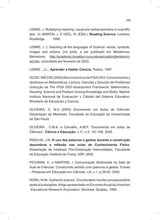 299
LEMKE, J. Multiplying meaning: visual and verbal semiotics in scientific
text.. In: MARTIN, J. E VEEL, R. (EDS.), Reading Science. Londres,
Routledge, 1998.
LEMKE, J. L.Teaching all the languages of Science: words, symbols,
images and actions. (no prelo, a ser publicado em Metatemas,
Barcelona) http://academic.brooklyn.cuny.edu/education/jlemke/sci-
ed.htm, consultado em fevereiro de 2003.
LEMKE , J.L , Aprender a Hablar Ciencia, Paidos, 1997.
OCDE/INECSE(2004)MarcosteóricosdePISA2003.Conocimientosy
destrezas en Matemáticas, Lectura, Ciencias y Solución de Problemas
(tradução de The PISA 2003 Assessment Framework: Mathematics,
Reading, Science and Problem Solving Knowledge and Skills). Madrid:
Instituto Nacional de Evaluación y Calidad del Sistema Educativo.
Ministerio de Educación y Ciencia.
OLIVEIRA, C. M.A (2003) Escrevendo em Aulas de Ciências.
Dissertação de Mestrado, Faculdade de Educação da Universidade
de São Paulo.
OLIVEIRA , C.M.A. e Carvalho, A.M.P, “Escrevendo em aulas de
Ciências”, Ciência e Educação, v.11, n.3, 147-166, 2005.
PADILHA, J.N. O uso das palavras e gestos durante a construção
desombras e reflexão nas aulas de Conhecimento Físico.
Dissertação de mestrado Pós-Graduação Interunidades. Faculdade
de Educação /Instituto de Física, USP, 2008.
PICCININI, C. e MARTINS, I. Comunicação Multimodal na Sala de
Aula de Ciências: Construindo sentido com palavras e gestos. Ensaio
– Pesquisa em Educação em Ciências, v.6, n.1, p.26-40, 2004.
RORH, W-M. ‘Authentic science’: Enculturation into the conceptual blind
spots of a discipline.Artigo apresentado no EncontroAnual da American
Educational Research Association, Montréal, Québec, 1999.
 