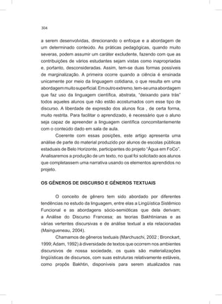 304
a serem desenvolvidas, direcionando o enfoque e a abordagem de
um determinado conteúdo. As práticas pedagógicas, quando muito
severas, podem assumir um caráter excludente, fazendo com que as
contribuições de vários estudantes sejam vistas como inapropriadas
e, portanto, desconsideradas. Assim, tem-se duas formas possíveis
de marginalização. A primeira ocorre quando a ciência é ensinada
unicamente por meio da linguagem cotidiana, o que resulta em uma
abordagemmuitosuperficial.Emoutroextremo,tem-seumaabordagem
que faz uso da linguagem científica, abstrata, “deixando para trás”
todos aqueles alunos que não estão acostumados com esse tipo de
discurso. A liberdade de expresão dos alunos fica , de certa forma,
muito restrita. Para facilitar o aprendizado, é necessário que o aluno
seja capaz de apreender a linguagem científica concomitantemente
com o conteúdo dado em sala de aula.
Coerente com essas posições, este artigo apresenta uma
análise de parte do material produzido por alunos de escolas públicas
estaduais de Belo Horizonte, participantes do projeto “Água em FoCo”.
Analisaremos a produção de um texto, no qual foi solicitado aos alunos
que completassem uma narrativa usando os elementos aprendidos no
projeto.
OS GÊNEROS DE DISCURSO E GÊNEROS TEXTUAIS
O conceito de gênero tem sido abordado por diferentes
tendências no estudo da linguagem, entre elas a Lingüística Sistêmico
Funcional e as abordagens sócio-semióticas que dela derivam;
a Análise do Discurso Francesa; as teorias Bakhtinianas e as
várias vertentes discursivas e de análise textual a ela relacionadas
(Maingueneau, 2004).
Chamamos de gêneros textuais (Marchuschi, 2002 ; Bronckart,
1999;Adam, 1992) à diversidade de textos que ocorrem nos ambientes
discursivos de nossa sociedade, os quais são materializações
lingüísticas de discursos, com suas estruturas relativamente estáveis,
como propôs Bakhtin, disponíveis para serem atualizados nas
 